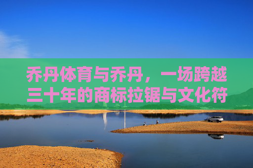 乔丹体育与乔丹,一场跨越三十年的商标拉锯与文化符号之辩,乔丹体育与乔丹,三十年商标拉锯与文化符号之辩 乔丹体育与乔丹,一场跨越三十年的商标拉锯与文化符号之辩,乔丹体育与乔丹,三十年商标拉锯与文化符号之辩