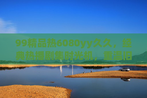 99精品热6080yy久久,经典热播剧集时光机,重温旧日时光里的趣味与回忆,经典热播剧集时光机,重温旧日趣味与回忆 99精品热6080yy久久,经典热播剧集时光机,重温旧日时光里的趣味与回忆,经典热播剧集时光机,重温旧日趣味与回忆