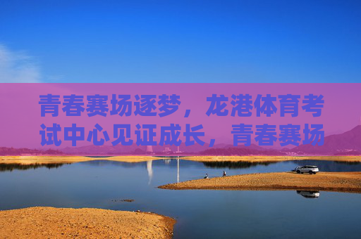 青春赛场逐梦,龙港体育考试中心见证成长,青春赛场逐梦,龙港体育考试中心见证成长 青春赛场逐梦,龙港体育考试中心见证成长,青春赛场逐梦,龙港体育考试中心见证成长