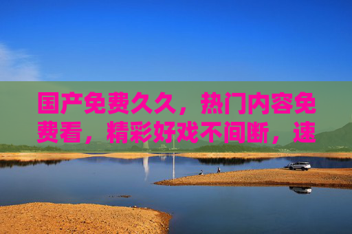 国产免费久久,热门内容免费看,精彩好戏不间断,速来加入!国产免费热门好戏,精彩不间断速来加入! 国产免费久久,热门内容免费看,精彩好戏不间断,速来加入!国产免费热门好戏,精彩不间断速来加入!