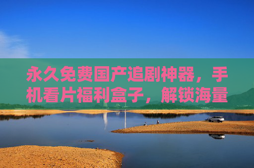 永久免费国产追剧神器,手机看片福利盒子,解锁海量精彩视界,永久免费国产追剧神器,手机解锁海量精彩视界 永久免费国产追剧神器,手机看片福利盒子,解锁海量精彩视界,永久免费国产追剧神器,手机解锁海量精彩视界