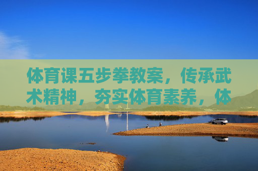 体育课五步拳教案，传承武术精神，夯实体育素养，体育课五步拳教案，传承武术精神，夯实体育素养