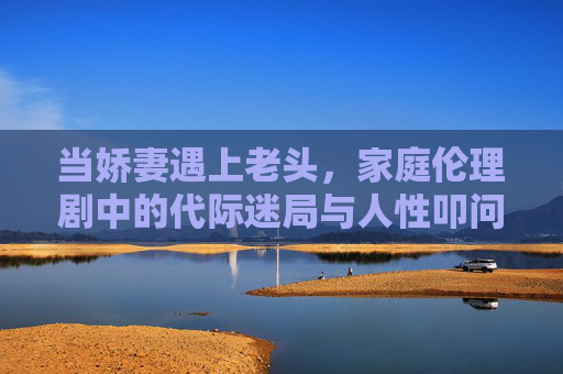当娇妻遇上老头,家庭伦理剧中的代际迷局与人性叩问,娇妻与老头的代际迷局,家庭伦理剧的人性叩问 当娇妻遇上老头,家庭伦理剧中的代际迷局与人性叩问,娇妻与老头的代际迷局,家庭伦理剧的人性叩问