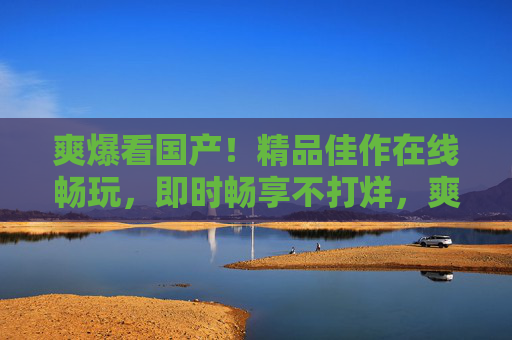 爽爆看国产!精品佳作在线畅玩,即时畅享不打烊,爽爆国产!精品畅玩不打烊 爽爆看国产!精品佳作在线畅玩,即时畅享不打烊,爽爆国产!精品畅玩不打烊
