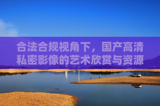 合法合规视角下,国产高清私密影像的艺术欣赏与资源获取指南,合法合规视角下国产高清私密影像艺术欣赏与资源获取指南 合法合规视角下,国产高清私密影像的艺术欣赏与资源获取指南,合法合规视角下国产高清私密影像艺术欣赏与资源获取指南