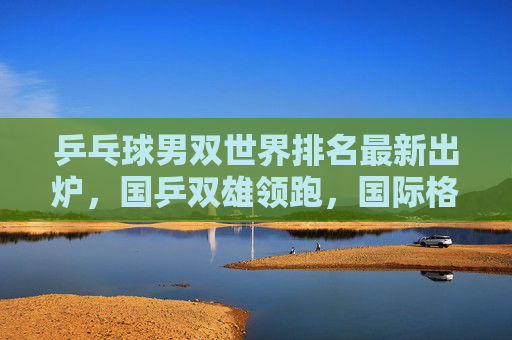 乒乓球男双世界排名最新出炉，国乒双雄领跑，国际格局暗流涌动，乒乓球男双最新排名，国乒领跑 国际格局暗流涌动