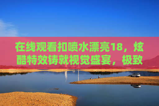 在线观看扣喷水漂亮18,炫酷特效铸就视觉盛宴,极致体验畅享无限乐趣,扣喷水漂亮18,炫酷特效铸就视觉盛宴,极致体验畅享无限乐趣 在线观看扣喷水漂亮18,炫酷特效铸就视觉盛宴,极致体验畅享无限乐趣,扣喷水漂亮18,炫酷特效铸就视觉盛宴,极致体验畅享无限乐趣