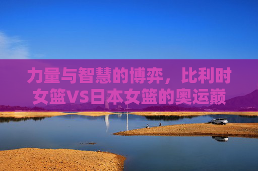 力量与智慧的博弈,比利时女篮VS日本女篮的奥运巅峰对决,力量与智慧,比利时女篮VS日本女篮奥运巅峰对决 力量与智慧的博弈,比利时女篮VS日本女篮的奥运巅峰对决,力量与智慧,比利时女篮VS日本女篮奥运巅峰对决