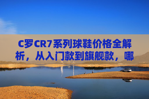 C罗CR7系列球鞋价格全解析，从入门款到旗舰款，哪双更适合你？CR7系列球鞋价格全解析，从入门到旗舰，哪双更适合你？