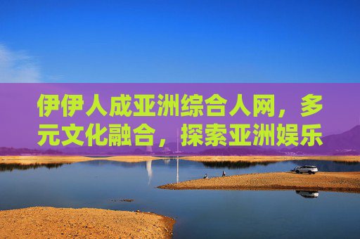 伊伊人成亚洲综合人网,多元文化融合,探索亚洲娱乐新视野的独特魅力之旅,伊伊人引领亚洲娱乐新视野,多元文化融合的魅力之旅 伊伊人成亚洲综合人网,多元文化融合,探索亚洲娱乐新视野的独特魅力之旅,伊伊人引领亚洲娱乐新视野,多元文化融合的魅力之旅