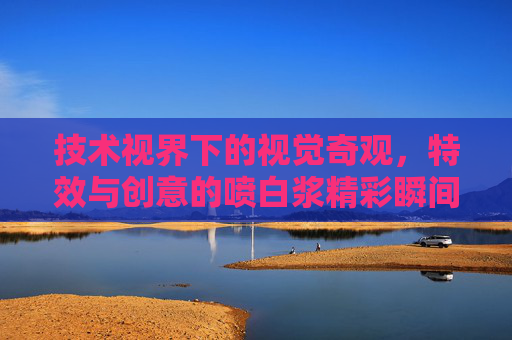 技术视界下的视觉奇观，特效与创意的喷白浆精彩瞬间全解析，特效创意喷白浆，技术视界下的视觉奇观全解析