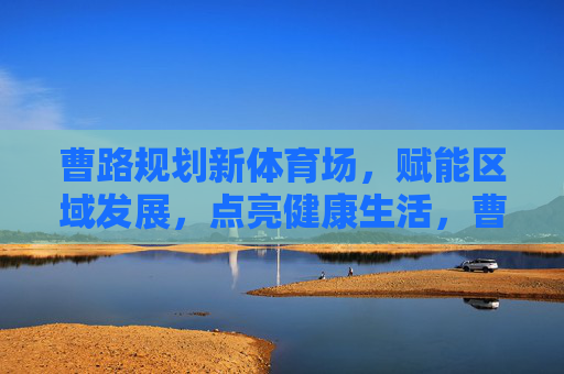 曹路规划新体育场,赋能区域发展,点亮健康生活,曹路新体育场,赋能区域发展,点亮健康生活 曹路规划新体育场,赋能区域发展,点亮健康生活,曹路新体育场,赋能区域发展,点亮健康生活