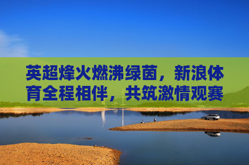 英超烽火燃沸绿茵,新浪体育全程相伴,共筑激情观赛体验,英超烽火新浪相伴,燃沸绿茵激情观赛 英超烽火燃沸绿茵,新浪体育全程相伴,共筑激情观赛体验,英超烽火新浪相伴,燃沸绿茵激情观赛
