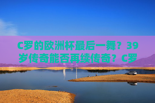 C罗的欧洲杯最后一舞?39岁传奇能否再续传奇?C罗欧洲杯最后一舞,39岁传奇能否再续传奇? C罗的欧洲杯最后一舞?39岁传奇能否再续传奇?C罗欧洲杯最后一舞,39岁传奇能否再续传奇?