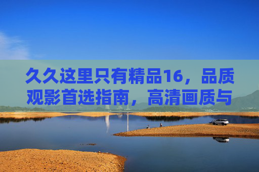 久久这里只有精品16，品质观影首选指南，高清画质与丰富片库的长久珍藏，精品16，品质观影首选的高清片库珍藏指南