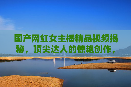 国产网红女主播精品视频揭秘,顶尖达人的惊艳创作,带你沉浸式体验视觉盛宴,国产网红女主播精品视频,顶尖达人的沉浸式视觉盛宴 国产网红女主播精品视频揭秘,顶尖达人的惊艳创作,带你沉浸式体验视觉盛宴,国产网红女主播精品视频,顶尖达人的沉浸式视觉盛宴