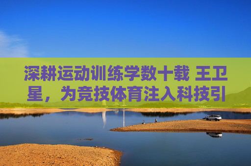 深耕运动训练学数十载 王卫星,为竞技体育注入科技引擎,深耕运动训练学数十载 王卫星为竞技体育注入科技引擎 深耕运动训练学数十载 王卫星,为竞技体育注入科技引擎,深耕运动训练学数十载 王卫星为竞技体育注入科技引擎