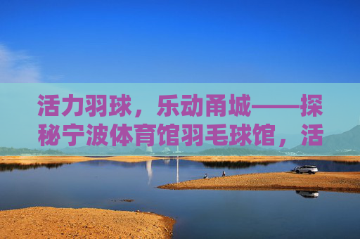 活力羽球,乐动甬城——探秘宁波体育馆羽毛球馆,活力羽球,乐动甬城——宁波体育馆羽毛球馆探秘 活力羽球,乐动甬城——探秘宁波体育馆羽毛球馆,活力羽球,乐动甬城——宁波体育馆羽毛球馆探秘