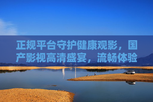 正规平台守护健康观影,国产影视高清盛宴,流畅体验尽在掌握,正规平台护航国产高清盛宴,健康观影流畅尽在掌握 正规平台守护健康观影,国产影视高清盛宴,流畅体验尽在掌握,正规平台护航国产高清盛宴,健康观影流畅尽在掌握