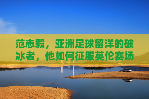 范志毅,亚洲足球留洋的破冰者,他如何征服英伦赛场?范志毅,亚洲留洋破冰者,征服英伦赛场 范志毅,亚洲足球留洋的破冰者,他如何征服英伦赛场?范志毅,亚洲留洋破冰者,征服英伦赛场