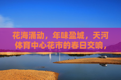 花海涌动,年味盈城,天河体育中心花市的春日交响,花海涌动年味盈城,天河花市春日交响 花海涌动,年味盈城,天河体育中心花市的春日交响,花海涌动年味盈城,天河花市春日交响