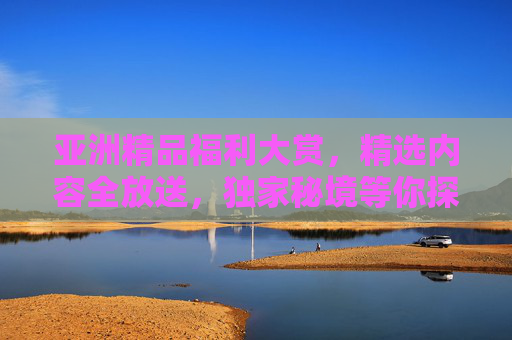 亚洲精品福利大赏,精选内容全放送,独家秘境等你探索!亚洲精品福利秘境大赏 亚洲精品福利大赏,精选内容全放送,独家秘境等你探索!亚洲精品福利秘境大赏