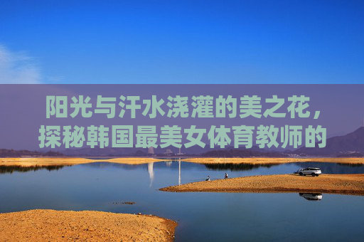 阳光与汗水浇灌的美之花，探秘韩国最美女体育教师的赛场内外，阳光汗水浇灌美之花，韩国最美女教师的赛场内外