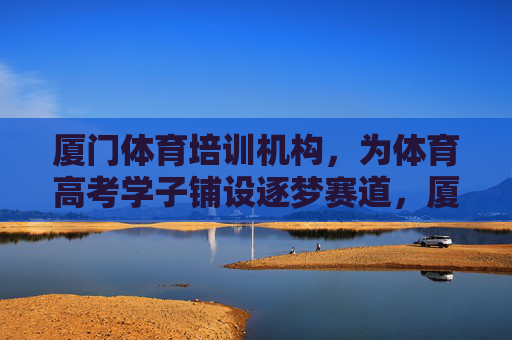 厦门体育培训机构,为体育高考学子铺设逐梦赛道,厦门体培铺就体育高考逐梦赛道 厦门体育培训机构,为体育高考学子铺设逐梦赛道,厦门体培铺就体育高考逐梦赛道