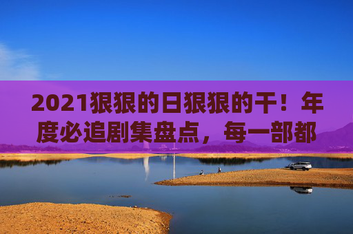 2021狠狠的日狠狠的干!年度必追剧集盘点,每一部都是熬夜也要追的神仙打架!2021年度剧集神仙打架,熬夜也要追的必追神作盘点! 2021狠狠的日狠狠的干!年度必追剧集盘点,每一部都是熬夜也要追的神仙打架!2021年度剧集神仙打架,熬夜也要追的必追神作盘点!