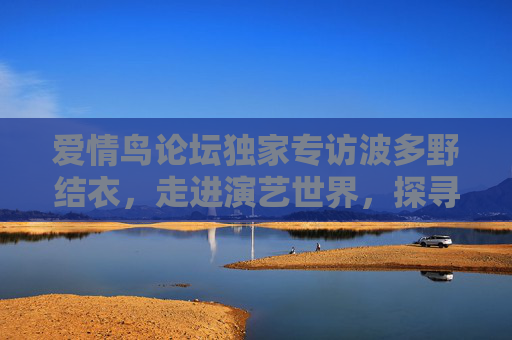 爱情鸟论坛独家专访波多野结衣,走进演艺世界,探寻幕后真实故事,独家专访波多野结衣,演艺世界的幕后真实故事 爱情鸟论坛独家专访波多野结衣,走进演艺世界,探寻幕后真实故事,独家专访波多野结衣,演艺世界的幕后真实故事
