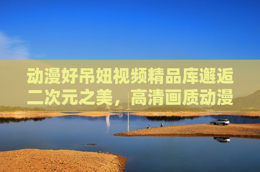 动漫好吊妞视频精品库邂逅二次元之美,高清画质动漫美女盛宴,海量内容等你探索,二次元高清动漫美女盛宴,海量精品邂逅视觉之美 动漫好吊妞视频精品库邂逅二次元之美,高清画质动漫美女盛宴,海量内容等你探索,二次元高清动漫美女盛宴,海量精品邂逅视觉之美