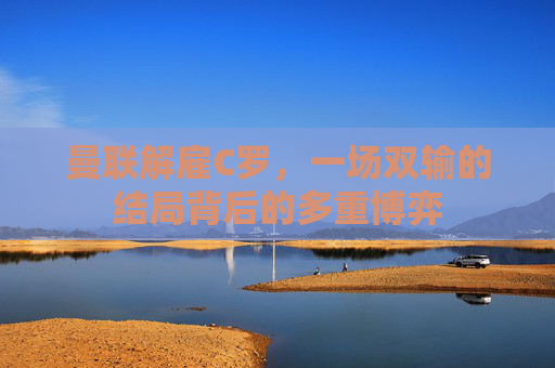 曼联解雇C罗,一场双输的结局背后的多重博弈 曼联解雇C罗,一场双输的结局背后的多重博弈