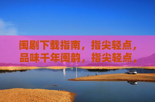 闽剧下载指南,指尖轻点,品味千年闽韵,指尖轻点,下载闽剧千年韵 闽剧下载指南,指尖轻点,品味千年闽韵,指尖轻点,下载闽剧千年韵