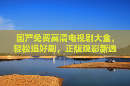 国产免费高清电视剧大全，轻松追好剧，正版观影新选择，国产免费高清电视剧大全，正版追剧新选择
