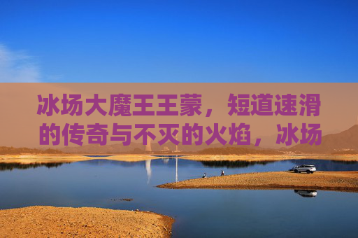 冰场大魔王王蒙,短道速滑的传奇与不灭的火焰,冰场大魔王王蒙,短道速滑的传奇与不灭之火 冰场大魔王王蒙,短道速滑的传奇与不灭的火焰,冰场大魔王王蒙,短道速滑的传奇与不灭之火