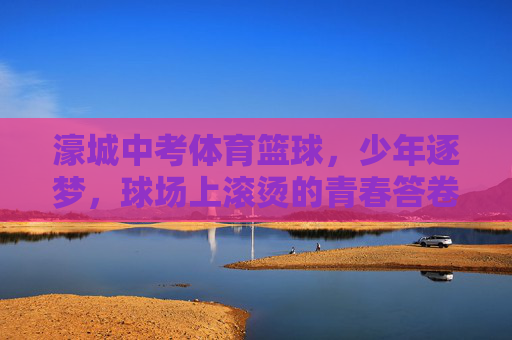 濠城中考体育篮球,少年逐梦,球场上滚烫的青春答卷,少年逐梦濠城篮球场,滚烫青春书写中考答卷 濠城中考体育篮球,少年逐梦,球场上滚烫的青春答卷,少年逐梦濠城篮球场,滚烫青春书写中考答卷
