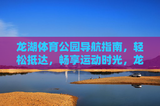 龙湖体育公园导航指南,轻松抵达,畅享运动时光,龙湖体育公园导航,轻松抵达,畅享运动时光 龙湖体育公园导航指南,轻松抵达,畅享运动时光,龙湖体育公园导航,轻松抵达,畅享运动时光
