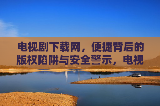 电视剧下载网,便捷背后的版权陷阱与安全警示,电视剧下载网,便捷背后的版权陷阱与安全警示 电视剧下载网,便捷背后的版权陷阱与安全警示,电视剧下载网,便捷背后的版权陷阱与安全警示