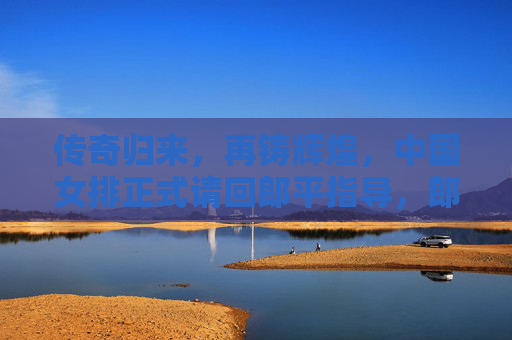 传奇归来,再铸辉煌,中国女排正式请回郎平指导,郎平正式回归,中国女排再铸辉煌 传奇归来,再铸辉煌,中国女排正式请回郎平指导,郎平正式回归,中国女排再铸辉煌