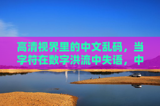 高清视界里的中文乱码,当字符在数字洪流中失语,中文乱码,高清视界里的字符数字失语 高清视界里的中文乱码,当字符在数字洪流中失语,中文乱码,高清视界里的字符数字失语