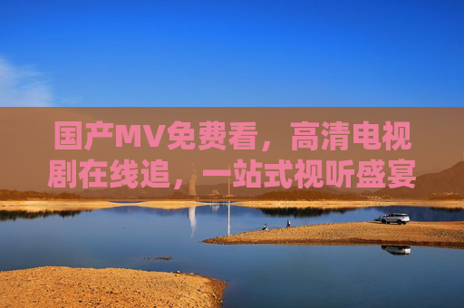 国产MV免费看，高清电视剧在线追，一站式视听盛宴，满足你的全需求，一站式免费视听盛宴，国产MV高清剧随心看