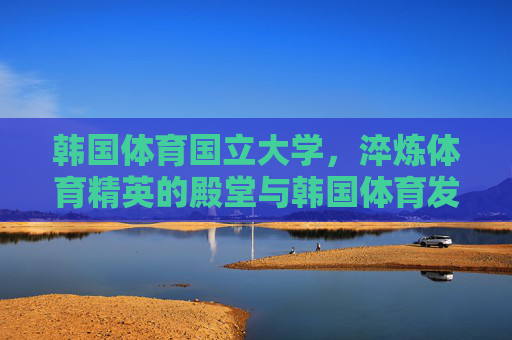 韩国体育国立大学,淬炼体育精英的殿堂与韩国体育发展的引擎 韩国体育国立大学,淬炼体育精英的殿堂与韩国体育发展的引擎
