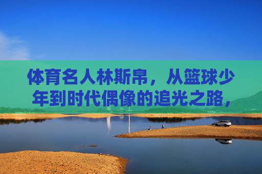 体育名人林斯帛,从篮球少年到时代偶像的追光之路,林斯帛,从篮球少年到时代偶像的追光之路 体育名人林斯帛,从篮球少年到时代偶像的追光之路,林斯帛,从篮球少年到时代偶像的追光之路