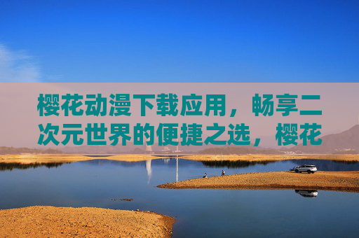 樱花动漫下载应用,畅享二次元世界的便捷之选,樱花动漫应用,二次元便捷下载之选 樱花动漫下载应用,畅享二次元世界的便捷之选,樱花动漫应用,二次元便捷下载之选