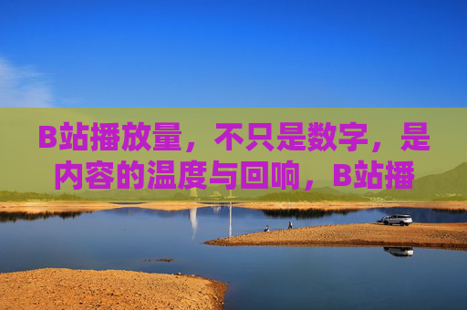 B站播放量，不只是数字，是内容的温度与回响，B站播放量，不止于数字，是内容的温度与回响