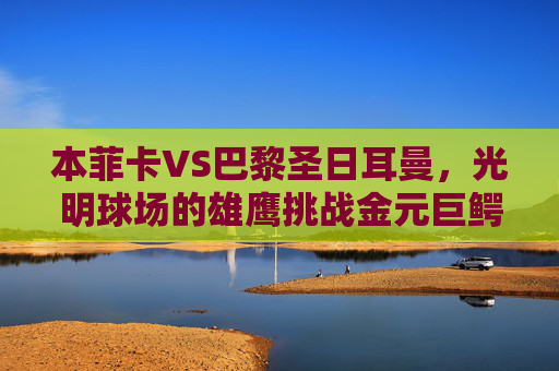本菲卡VS巴黎圣日耳曼，光明球场的雄鹰挑战金元巨鳄，光明球场雄鹰挑战金元巨鳄