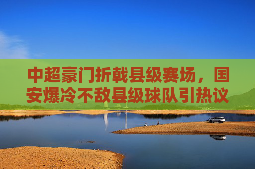 中超豪门折戟县级赛场，国安爆冷不敌县级球队引热议，国安爆冷！中超豪门折戟县级赛场引热议