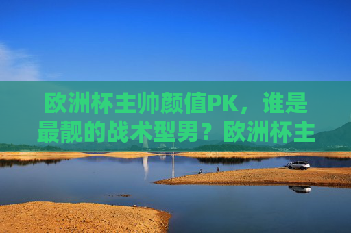 欧洲杯主帅颜值PK，谁是最靓的战术型男？欧洲杯主帅颜值PK，谁是最靓的战术型男？