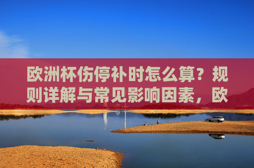 欧洲杯伤停补时怎么算？规则详解与常见影响因素，欧洲杯伤停补时规则与影响因素详解