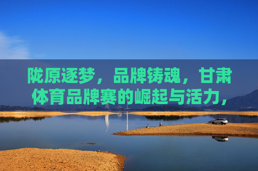 陇原逐梦，品牌铸魂，甘肃体育品牌赛的崛起与活力，陇原体育品牌赛，逐梦铸魂，活力崛起